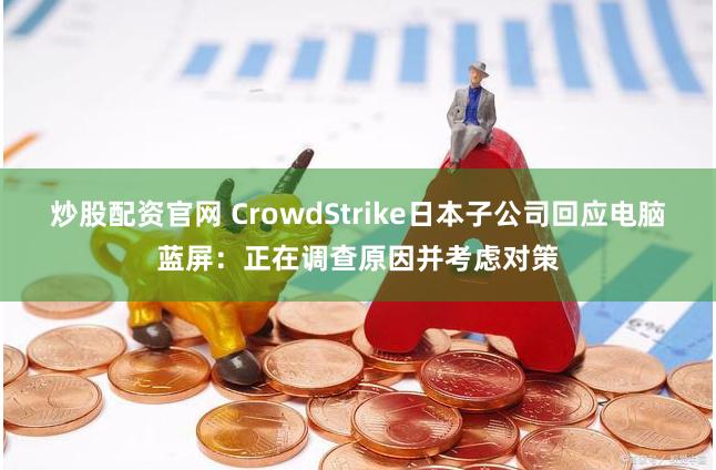 炒股配资官网 CrowdStrike日本子公司回应电脑蓝屏：正在调查原因并考虑对策