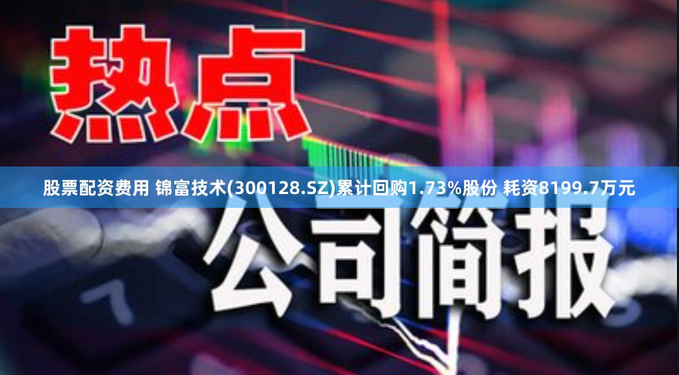 股票配资费用 锦富技术(300128.SZ)累计回购1.73%股份 耗资8199.7万元