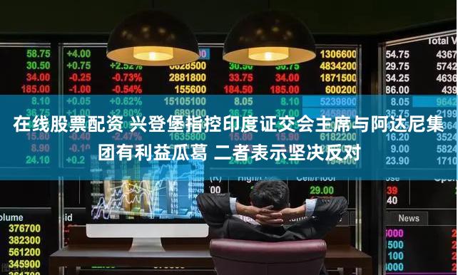 在线股票配资 兴登堡指控印度证交会主席与阿达尼集团有利益瓜葛 二者表示坚决反对