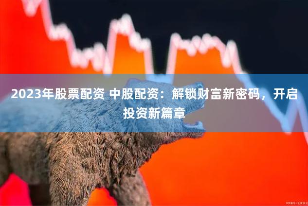 2023年股票配资 中股配资：解锁财富新密码，开启投资新篇章
