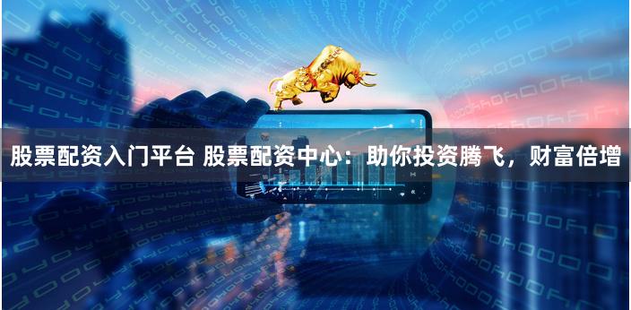 股票配资入门平台 股票配资中心：助你投资腾飞，财富倍增