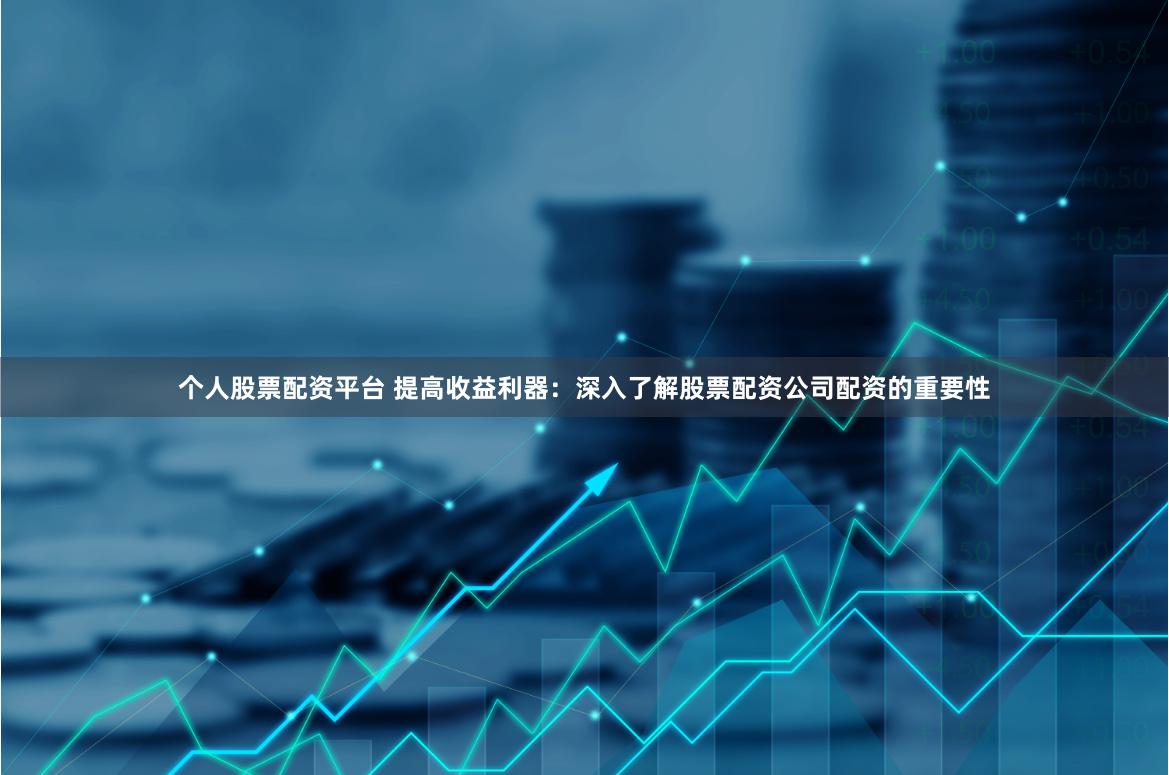 个人股票配资平台 提高收益利器：深入了解股票配资公司配资的重要性