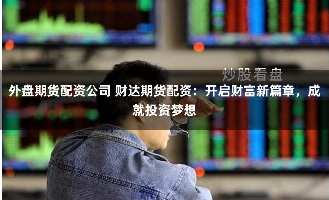 外盘期货配资公司 财达期货配资：开启财富新篇章，成就投资梦想