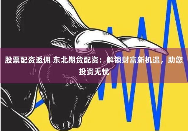股票配资返佣 东北期货配资：解锁财富新机遇，助您投资无忧
