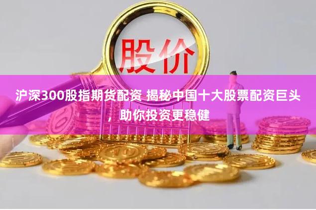 沪深300股指期货配资 揭秘中国十大股票配资巨头，助你投资更稳健