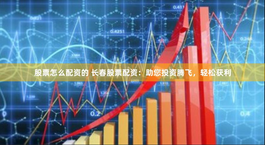 股票怎么配资的 长春股票配资：助您投资腾飞，轻松获利
